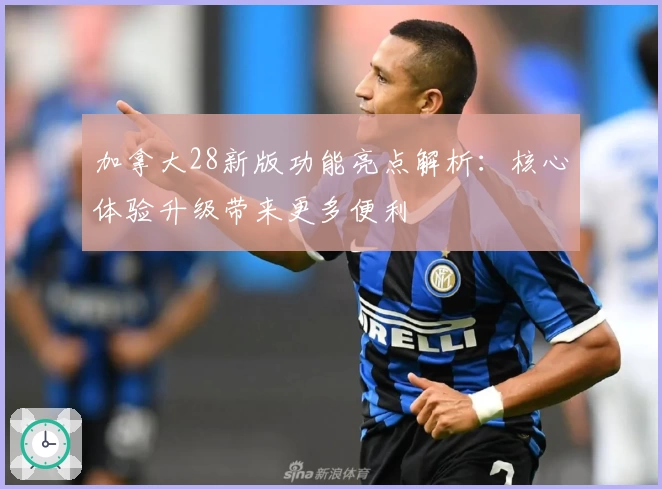 加拿大28新版功能亮点解析：核心体验升级带来更多便利