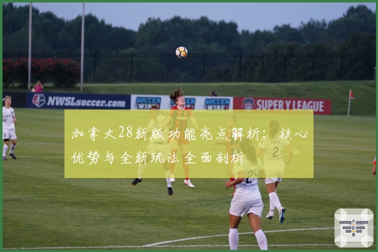 加拿大28新版功能亮点解析：核心优势与全新玩法全面剖析